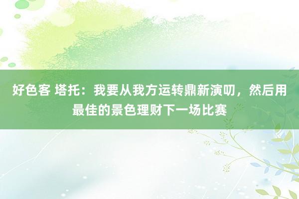 好色客 塔托：我要从我方运转鼎新演叨，然后用最佳的景色理财下一场比赛