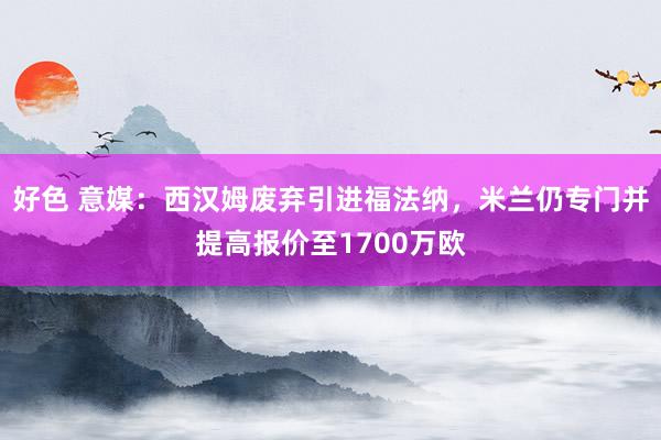 好色 意媒：西汉姆废弃引进福法纳，米兰仍专门并提高报价至1700万欧