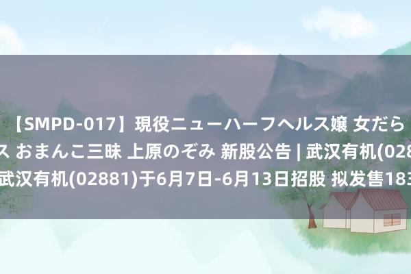 【SMPD-017】現役ニューハーフヘルス嬢 女だらけのスペシャルコース おまんこ三昧 上原のぞみ 新股公告 | 武汉有机(02881)于6月7日-6月13日招股 拟发售1830万股