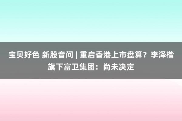 宝贝好色 新股音问 | 重启香港上市盘算？李泽楷旗下富卫集团：尚未决定