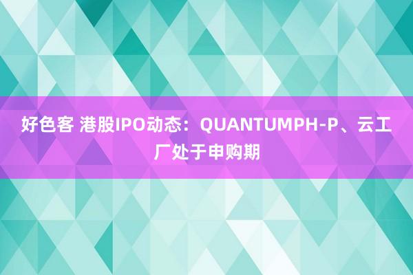 好色客 港股IPO动态：QUANTUMPH-P、云工厂处于申购期