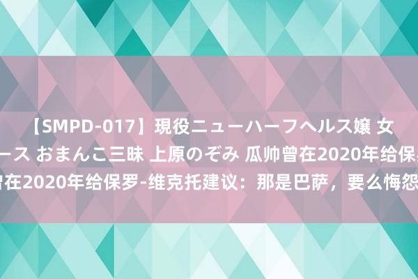 【SMPD-017】現役ニューハーフヘルス嬢 女だらけのスペシャルコース おまんこ三昧 上原のぞみ 瓜帅曾在2020年给保罗-维克托建议：那是巴萨，要么悔怨要么爆发