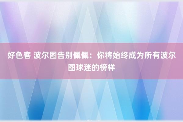 好色客 波尔图告别佩佩：你将始终成为所有波尔图球迷的榜样