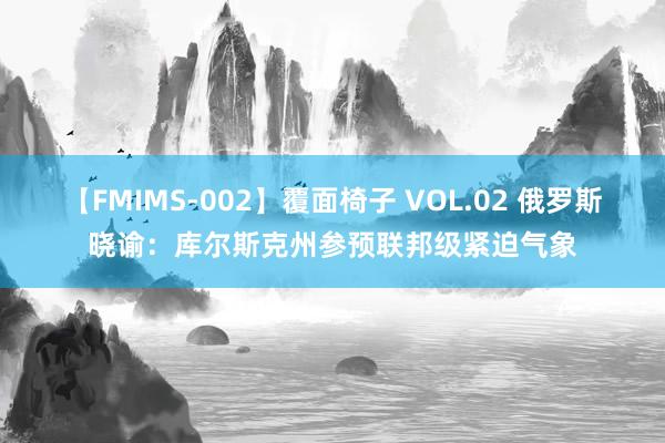 【FMIMS-002】覆面椅子 VOL.02 俄罗斯晓谕：库尔斯克州参预联邦级紧迫气象