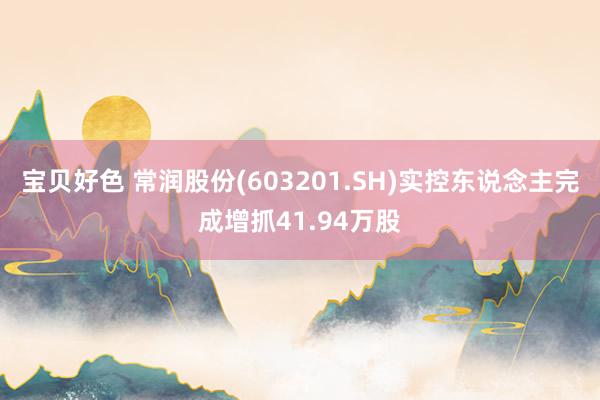 宝贝好色 常润股份(603201.SH)实控东说念主完成增抓41.94万股