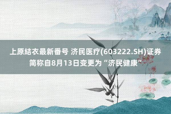 上原結衣最新番号 济民医疗(603222.SH)证券简称自8月13日变更为“济民健康”