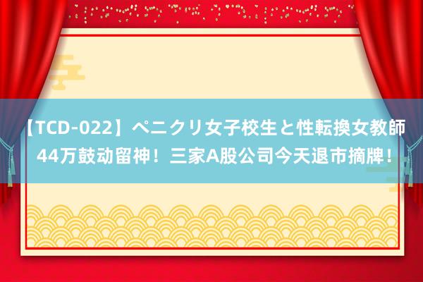 【TCD-022】ペニクリ女子校生と性転換女教師 44万鼓动留神！三家A股公司今天退市摘牌！