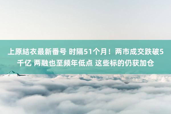 上原結衣最新番号 时隔51个月！两市成交跌破5千亿 两融也至频年低点 这些标的仍获加仓