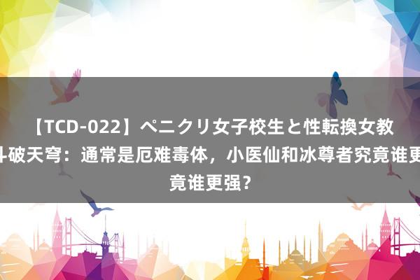 【TCD-022】ペニクリ女子校生と性転換女教師 斗破天穹：通常是厄难毒体，小医仙和冰尊者究竟谁更强？