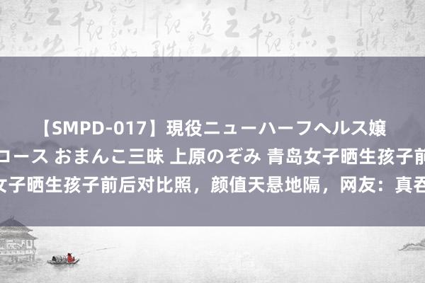 【SMPD-017】現役ニューハーフヘルス嬢 女だらけのスペシャルコース おまんこ三昧 上原のぞみ 青岛女子晒生孩子前后对比照，颜值天悬地隔，网友：真吞并个东谈主？