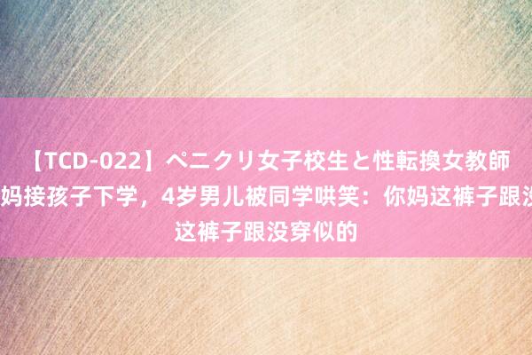 【TCD-022】ペニクリ女子校生と性転換女教師 90后宝妈接孩子下学，4岁男儿被同学哄笑：你妈这裤子跟没穿似的