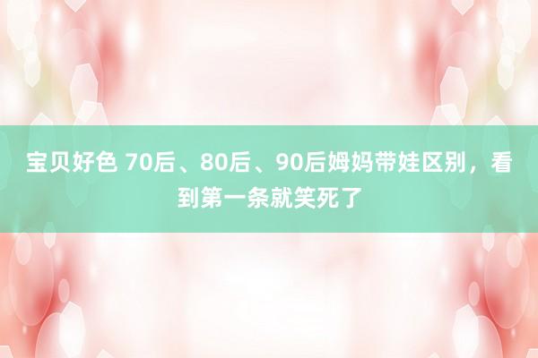 宝贝好色 70后、80后、90后姆妈带娃区别，看到第一条就笑死了