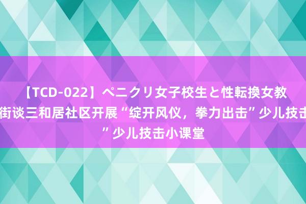 【TCD-022】ペニクリ女子校生と性転換女教師 临皆街谈三和居社区开展“绽开风仪，拳力出击”少儿技击小课堂