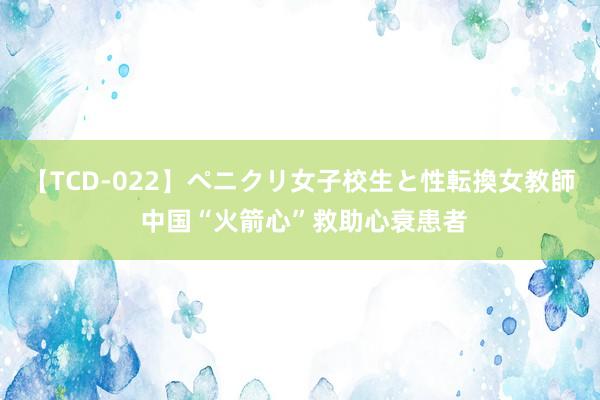 【TCD-022】ペニクリ女子校生と性転換女教師 中国“火箭心”救助心衰患者