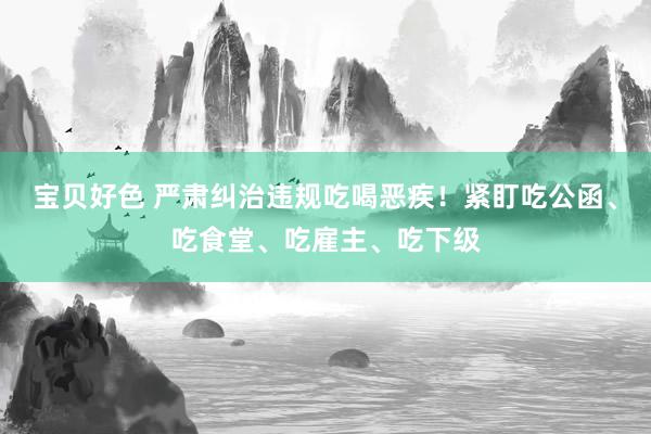 宝贝好色 严肃纠治违规吃喝恶疾！紧盯吃公函、吃食堂、吃雇主、吃下级