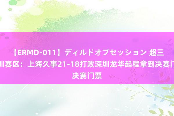 【ERMD-011】ディルドオブセッション 超三深圳赛区：上海久事21-18打败深圳龙华起程拿到决赛门票