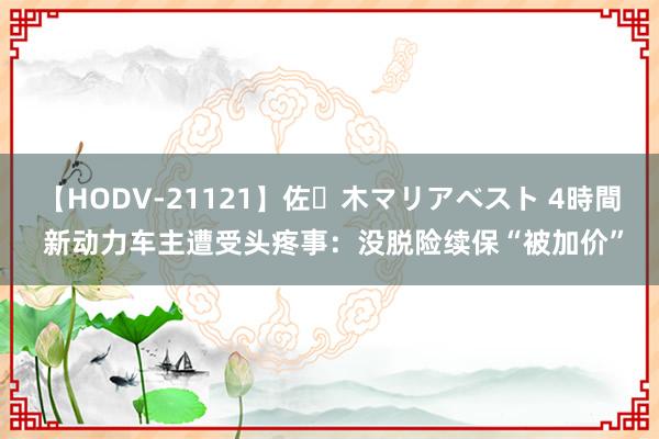 【HODV-21121】佐々木マリアベスト 4時間 新动力车主遭受头疼事：没脱险续保“被加价”