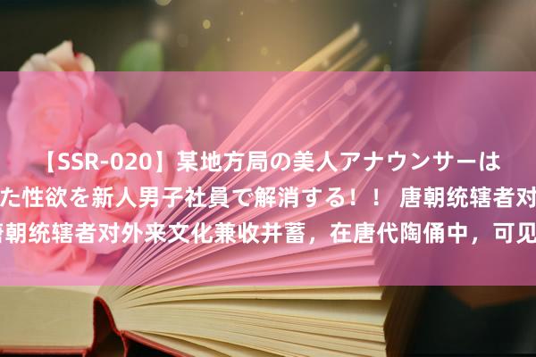 【SSR-020】某地方局の美人アナウンサーは忙し過ぎて溜まりまくった性欲を新人男子社員で解消する！！ 唐朝统辖者对外来文化兼收并蓄，在唐代陶俑中，可见吐蕃文化颜色