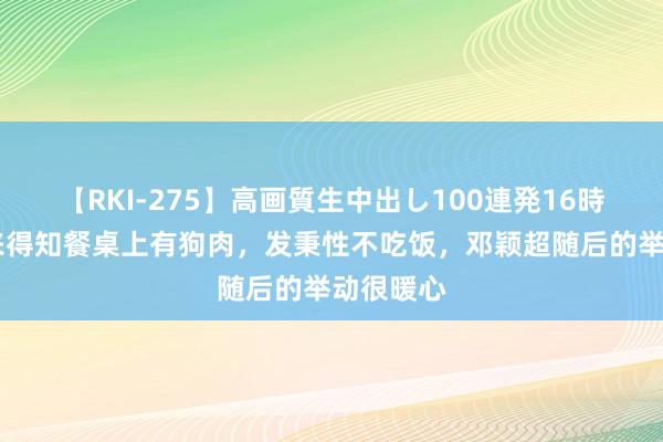 【RKI-275】高画質生中出し100連発16時間 周恩来得知餐桌上有狗肉，发秉性不吃饭，邓颖超随后的举动很暖心