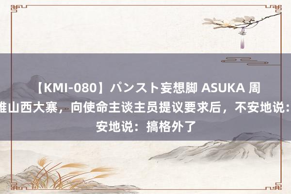 【KMI-080】パンスト妄想脚 ASUKA 周恩来参不雅山西大寨，向使命主谈主员提议要求后，不安地说：搞格外了