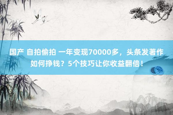 国产 自拍偷拍 一年变现70000多，头条发著作如何挣钱？5个技巧让你收益翻倍！