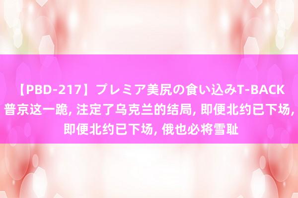 【PBD-217】プレミア美尻の食い込みT-BACK！8時間BEST 普京这一跪， 注定了乌克兰的结局， 即便北约已下场， 俄也必将雪耻