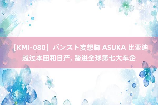 【KMI-080】パンスト妄想脚 ASUKA 比亚迪越过本田和日产， 踏进全球第七大车企