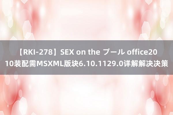 【RKI-278】SEX on the プール office2010装配需MSXML版块6.10.1129.0详解解决决策