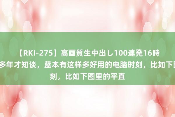 【RKI-275】高画質生中出し100連発16時間 活了30多年才知谈，蓝本有这样多好用的电脑时刻，比如下图里的平直