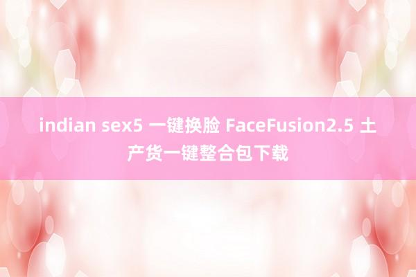 indian sex5 一键换脸 FaceFusion2.5 土产货一键整合包下载