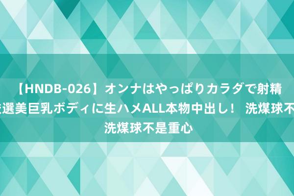 【HNDB-026】オンナはやっぱりカラダで射精する 厳選美巨乳ボディに生ハメALL本物中出し！ 洗煤球不是重心