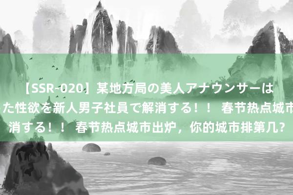 【SSR-020】某地方局の美人アナウンサーは忙し過ぎて溜まりまくった性欲を新人男子社員で解消する！！ 春节热点城市出炉，你的城市排第几？