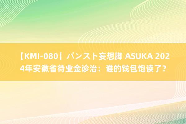 【KMI-080】パンスト妄想脚 ASUKA 2024年安徽省待业金诊治：谁的钱包饱读了？