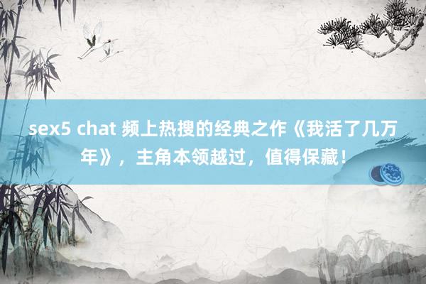 sex5 chat 频上热搜的经典之作《我活了几万年》，主角本领越过，值得保藏！