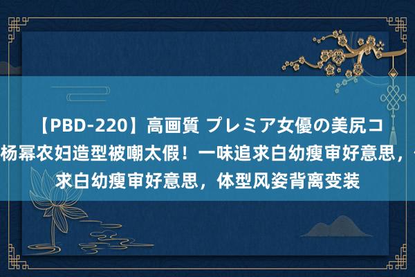 【PBD-220】高画質 プレミア女優の美尻コレクション8時間 杨幂农妇造型被嘲太假！一味追求白幼瘦审好意思，体型风姿背离变装