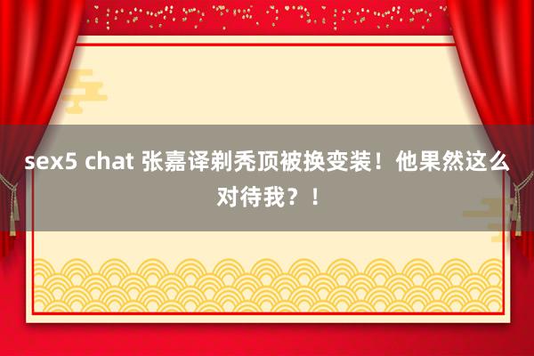 sex5 chat 张嘉译剃秃顶被换变装！他果然这么对待我？！