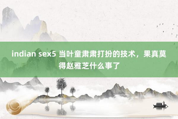 indian sex5 当叶童肃肃打扮的技术，果真莫得赵雅芝什么事了