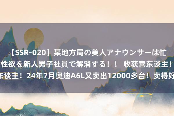 【SSR-020】某地方局の美人アナウンサーは忙し過ぎて溜まりまくった性欲を新人男子社員で解消する！！ 收获喜东谈主！24年7月奥迪A6L又卖出12000多台！卖得好绕不开3点原因