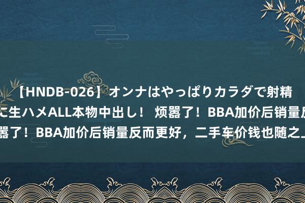 【HNDB-026】オンナはやっぱりカラダで射精する 厳選美巨乳ボディに生ハメALL本物中出し！ 烦嚣了！BBA加价后销量反而更好，二手车价钱也随之上扬