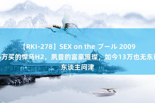 【RKI-278】SEX on the プール 2009年花135万买的悍马H2，夙昔的富豪璀璨，如今13万也无东谈主问津