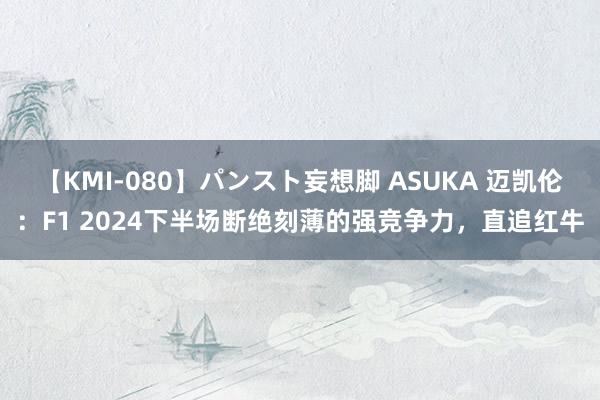 【KMI-080】パンスト妄想脚 ASUKA 迈凯伦：F1 2024下半场断绝刻薄的强竞争力，直追红牛