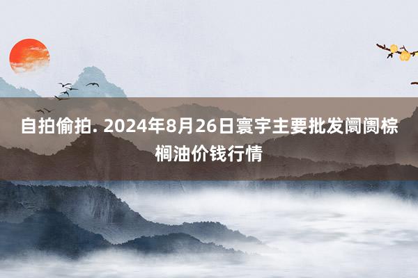 自拍偷拍. 2024年8月26日寰宇主要批发阛阓棕榈油价钱行情