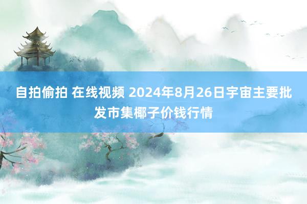 自拍偷拍 在线视频 2024年8月26日宇宙主要批发市集椰子价钱行情