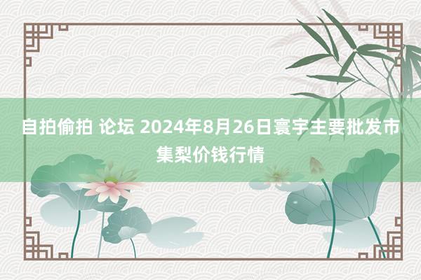 自拍偷拍 论坛 2024年8月26日寰宇主要批发市集梨价钱行情