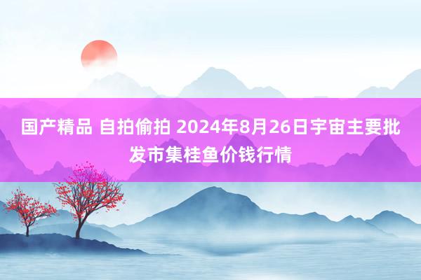 国产精品 自拍偷拍 2024年8月26日宇宙主要批发市集桂鱼价钱行情