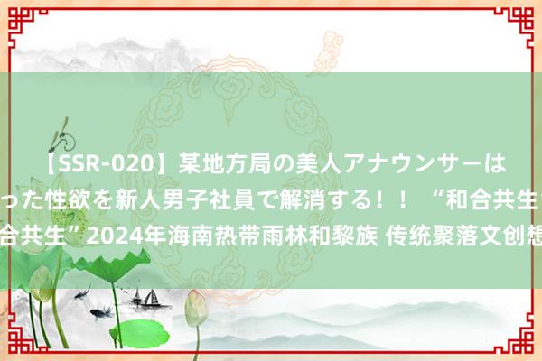 【SSR-020】某地方局の美人アナウンサーは忙し過ぎて溜まりまくった性欲を新人男子社員で解消する！！ “和合共生”2024年海南热带雨林和黎族 传统聚落文创想象大赛圆满截稿