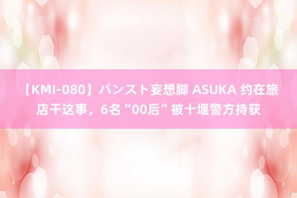 【KMI-080】パンスト妄想脚 ASUKA 约在旅店干这事，6名“00后”被十堰警方持获