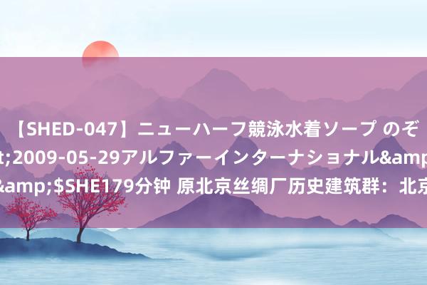 【SHED-047】ニューハーフ競泳水着ソープ のぞみ＆葵</a>2009-05-29アルファーインターナショナル&$SHE179分钟 原北京丝绸厂历史建筑群：北京丝绸工业发展的什物见证