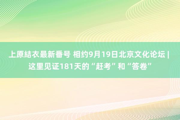 上原結衣最新番号 相约9月19日北京文化论坛 | 这里见证181天的“赶考”和“答卷”