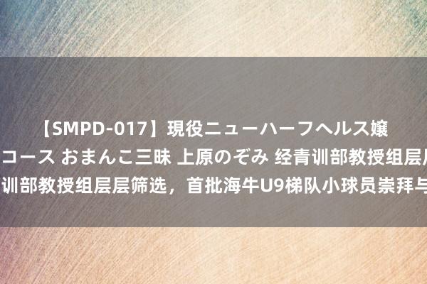 【SMPD-017】現役ニューハーフヘルス嬢 女だらけのスペシャルコース おまんこ三昧 上原のぞみ 经青训部教授组层层筛选，首批海牛U9梯队小球员崇拜与俱乐部签约